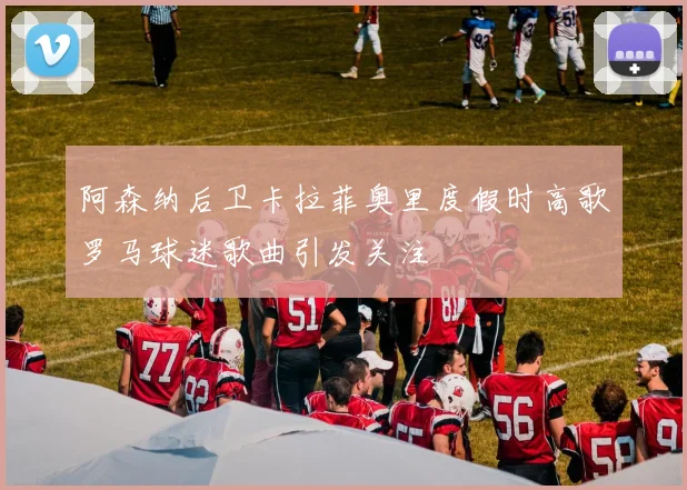 阿森纳后卫卡拉菲奥里度假时高歌罗马球迷歌曲引发关注