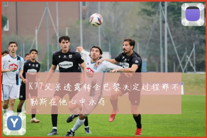 K77父亲透露转会巴黎决定过程那不勒斯在他心中永存