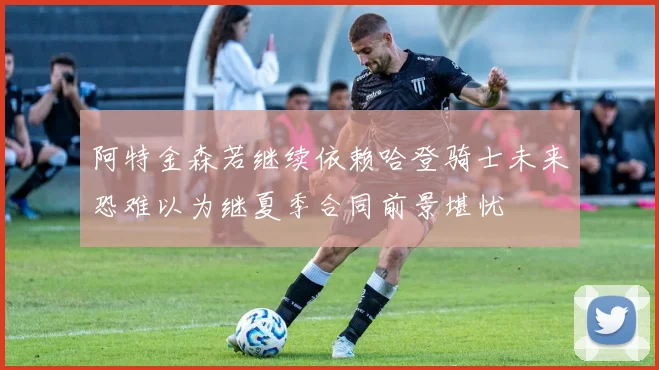 阿特金森若继续依赖哈登骑士未来恐难以为继夏季合同前景堪忧