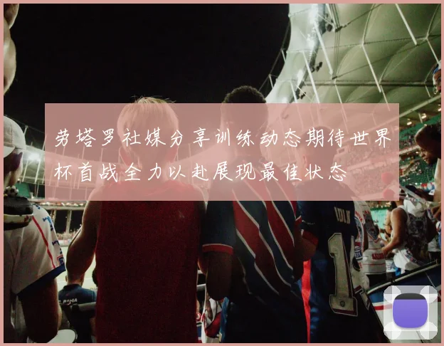 劳塔罗社媒分享训练动态期待世界杯首战全力以赴展现最佳状态