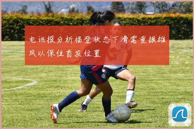 电讯报分析福登状态下滑需重振雄风以保住首发位置