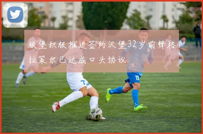 狼堡积极推进签约汉堡32岁前锋格拉策尔已达成口头协议