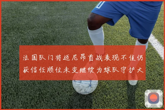 法国队门将迈尼昂首战表现不佳仍获信任顺位未变继续为球队守护大门