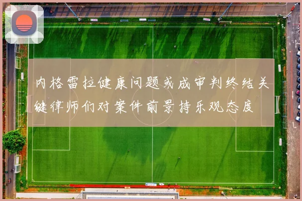 内格雷拉健康问题或成审判终结关键律师们对案件前景持乐观态度