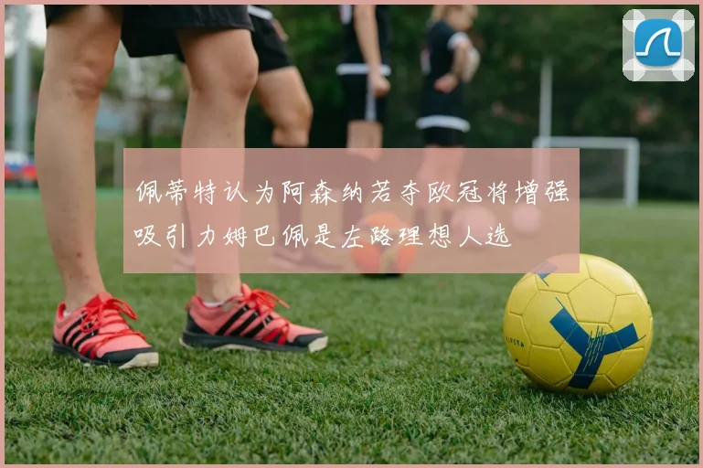 佩蒂特认为阿森纳若夺欧冠将增强吸引力姆巴佩是左路理想人选