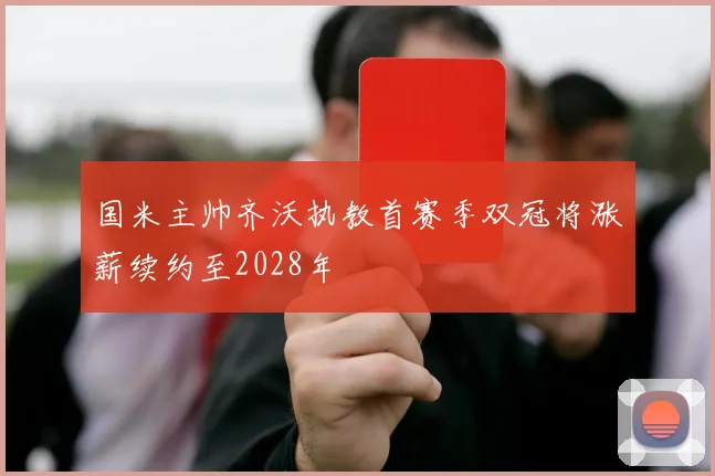 国米主帅齐沃执教首赛季双冠将涨薪续约至2028年