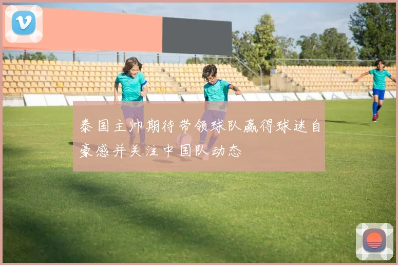 泰国主帅期待带领球队赢得球迷自豪感并关注中国队动态