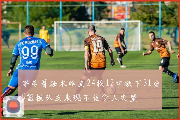 字母哥独木难支24投12中砍下31分6篮板队友表现不佳令人失望